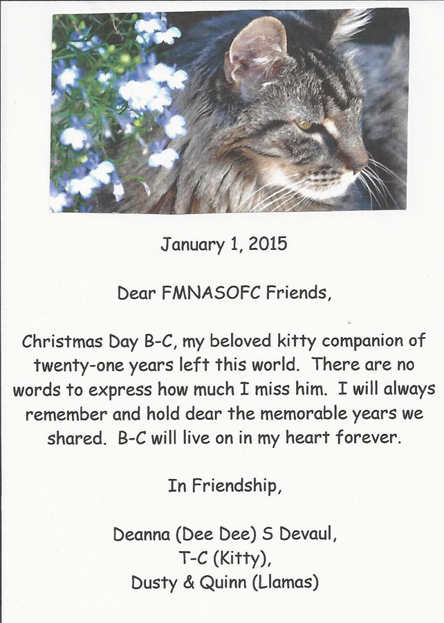 January 1, 2015  Dear FMNASOFC Friends,  Christmas Day B-C, my beloved kitty companion of twenty-one years left this world. There are no words to express how much I miss him. I will always remember and hold dear the memorable years we shared. B-C will live on in my heart forever.  In Friendship,  Deanna (Dee Dee) S Devaul, T-C (Kitty), Dusty & Quinn (Llamas)